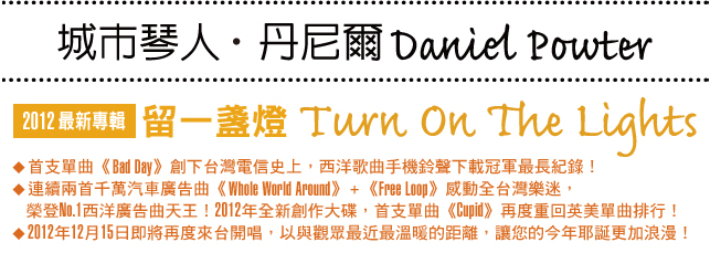 城市琴人丹尼爾Daniel Powter 2012最新專輯 『留一盞燈 Turn On The Light』
● 首支單曲《Bad Day》創下台灣電信史上，西洋歌曲手機鈴聲下載冠軍最長紀錄！
● 連續兩首千萬汽車廣告曲《Whole World Around》+ 《Free Loop》感動全台灣樂迷，榮登No.1西洋廣告曲天王！2012年全新創作大碟，首支單曲《Cupid》再度重回英美單曲排行！
● 2012年12月15日即將再度來台開唱，以與觀眾最近最溫暖的距離，讓您的今年耶誕更加浪漫！