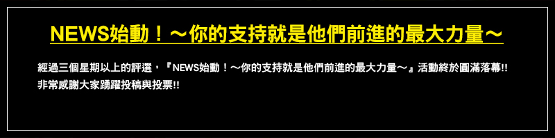 經過三個星期以上的評選，『NEWS始動！～你的支持就是他們前進的最大力量～』活動終於圓滿落幕!!非常感謝大家踴躍投稿與投票!!