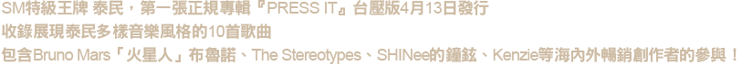 特級王牌 泰民 第一張正規專輯「PRESS IT」台壓版

．泰民首次參與填詞的主打歌《Press Your Number》
．內附84頁寫真歌詞冊+中文歌詞翻譯+隨機封入小卡一張
．首批贈送海報一張(2款隨機贈送1款)+迷你海報組一組(3張一組)
!